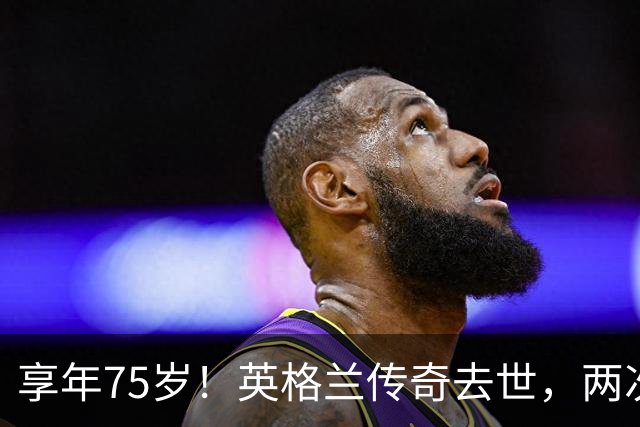 享年75岁！英格兰传奇去世，两次金球奖得主，曾与癌症抗争半年