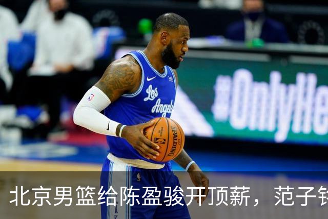 北京男篮给陈盈骏开顶薪，范子铭将受重用 替补中锋首选 赵睿不外租