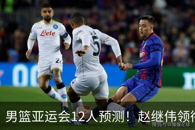 男篮亚运会12人预测！赵继伟领衔，杨瀚森+王俊杰回归，目标=夺冠