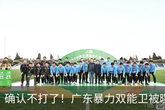 确认不打了！广东暴力双能卫被曝离队，朱芳雨惨遭重大打击！